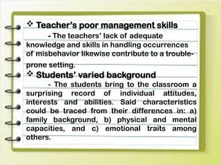  Teacher’s poor management skills
- The teachers’ lack of adequate
knowledge and skills in handling occurrences
of misbehavior likewise contribute to a trouble-
prone setting.
 Students’ varied background
- The students bring to the classroom a
surprising record of individual attitudes,
interests and abilities. Said characteristics
could be traced from their differences in: a)
family background, b) physical and mental
capacities, and c) emotional traits among
others.
 