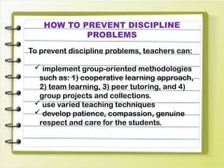 HOW TO PREVENT DISCIPLINE
PROBLEMS
To prevent discipline problems, teachers can:
 implement group-oriented methodologies
such as: 1) cooperative learning approach,
2) team learning, 3) peer tutoring, and 4)
group projects and collections.
 use varied teaching techniques
 develop patience, compassion, genuine
respect and care for the students.
 