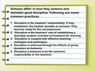 Schools differ in how they achieve and
maintain good discipline. Following are some
common practices.
1. Discipline is the students’ responsibility. If they
misbehave, the teacher accepts no excuses. They
must be ready for the consequences.
2. Discipline is the teachers’ way of establishing a
desirable student- oriented environment for learning.
3. Discipline is coupled with effective teaching
strategies and techniques.
4. Discipline is achieved through the effects of group
dynamics on behavior.
5. Discipline is believed to be the exclusive
responsibility of the teachers.
 