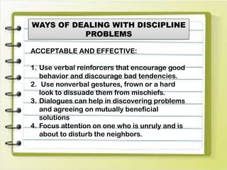 WAYS OF DEALING WITH DISCIPLINE
PROBLEMS
ACCEPTABLE AND EFFECTIVE:
1. Use verbal reinforcers that encourage good
behavior and discourage bad tendencies.
2. Use nonverbal gestures, frown or a hard
look to dissuade them from mischiefs.
3. Dialogues can help in discovering problems
and agreeing on mutually beneficial
solutions
4. Focus attention on one who is unruly and is
about to disturb the neighbors.
 