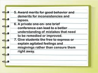 5. Award merits for good behavior and
demerits for inconsistencies and
lapses.
6. A private one-on- one brief
conference can lead to a better
understanding of mistakes that need
to be remedied or improved.
7. Give students the free to express or
explain agitated feelings and
misgivings rather than censure them
right away.
 