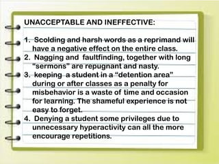 UNACCEPTABLE AND INEFFECTIVE:
1. Scolding and harsh words as a reprimand will
have a negative effect on the entire class.
2. Nagging and faultfinding, together with long
“sermons” are repugnant and nasty.
3. keeping a student in a “detention area”
during or after classes as a penalty for
misbehavior is a waste of time and occasion
for learning. The shameful experience is not
easy to forget.
4. Denying a student some privileges due to
unnecessary hyperactivity can all the more
encourage repetitions.
 