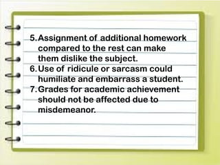 5.Assignment of additional homework
compared to the rest can make
them dislike the subject.
6.Use of ridicule or sarcasm could
humiliate and embarrass a student.
7.Grades for academic achievement
should not be affected due to
misdemeanor.
 