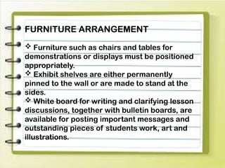 FURNITURE ARRANGEMENT
 Furniture such as chairs and tables for
demonstrations or displays must be positioned
appropriately.
 Exhibit shelves are either permanently
pinned to the wall or are made to stand at the
sides.
 White board for writing and clarifying lesson
discussions, together with bulletin boards, are
available for posting important messages and
outstanding pieces of students work, art and
illustrations.
 