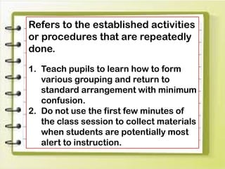 Refers to the established activities
or procedures that are repeatedly
done.
1. Teach pupils to learn how to form
various grouping and return to
standard arrangement with minimum
confusion.
2. Do not use the first few minutes of
the class session to collect materials
when students are potentially most
alert to instruction.
 
