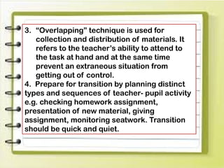 3. “Overlapping” technique is used for
collection and distribution of materials. It
refers to the teacher’s ability to attend to
the task at hand and at the same time
prevent an extraneous situation from
getting out of control.
4. Prepare for transition by planning distinct
types and sequences of teacher- pupil activity
e.g. checking homework assignment,
presentation of new material, giving
assignment, monitoring seatwork. Transition
should be quick and quiet.
 