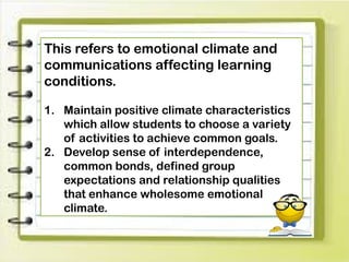 This refers to emotional climate and
communications affecting learning
conditions.
1. Maintain positive climate characteristics
which allow students to choose a variety
of activities to achieve common goals.
2. Develop sense of interdependence,
common bonds, defined group
expectations and relationship qualities
that enhance wholesome emotional
climate.
 