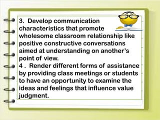 3. Develop communication
characteristics that promote
wholesome classroom relationship like
positive constructive conversations
aimed at understanding on another’s
point of view.
4 . Render different forms of assistance
by providing class meetings or students
to have an opportunity to examine the
ideas and feelings that influence value
judgment.
 