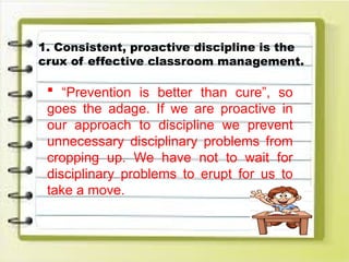 1. Consistent, proactive discipline is the
crux of effective classroom management.
 “Prevention is better than cure”, so
goes the adage. If we are proactive in
our approach to discipline we prevent
unnecessary disciplinary problems from
cropping up. We have not to wait for
disciplinary problems to erupt for us to
take a move.
 