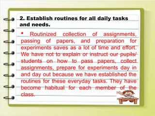 2. Establish routines for all daily tasks
and needs.
 Routinized collection of assignments,
passing of papers, and preparation for
experiments saves as a lot of time and effort.
We have not to explain or instruct our pupils/
students on how to pass papers, collect
assignments, prepare for experiments day in
and day out because we have established the
routines for these everyday tasks. They have
become habitual for each member of the
class.
 