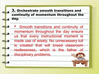 3. Orchestrate smooth transitions and
continuity of momentum throughout the
day.
 Smooth transitions and continuity of
momentum throughout the day ensure
us that every instructional moment is
made use of wisely. No unnecessary lull
is created that will breed classroom
restlessness, which is the father of
disciplinary problems.
 