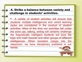 4. Strike a balance between variety and
challenge in students’ activities.
 A variety of student activities will ensure that
students’ multiple intelligences and varied learning
styles are considered in the conduct of student
activities. Most of the time our activities fall under
the word use, talking, writing will certainly challenge
the linguistically intelligent students but bore the
logic and math wizards and other groups of different
intelligences. When boredom creeps into the
classroom, we have disciplinary problems in our
hands.
 