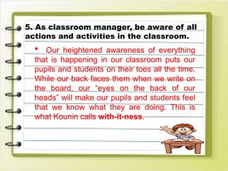 5. As classroom manager, be aware of all
actions and activities in the classroom.
 Our heightened awareness of everything
that is happening in our classroom puts our
pupils and students on their toes all the time.
While our back faces them when we write on
the board, our “eyes on the back of our
heads” will make our pupils and students feel
that we know what they are doing. This is
what Kounin calls with-it-ness.
 