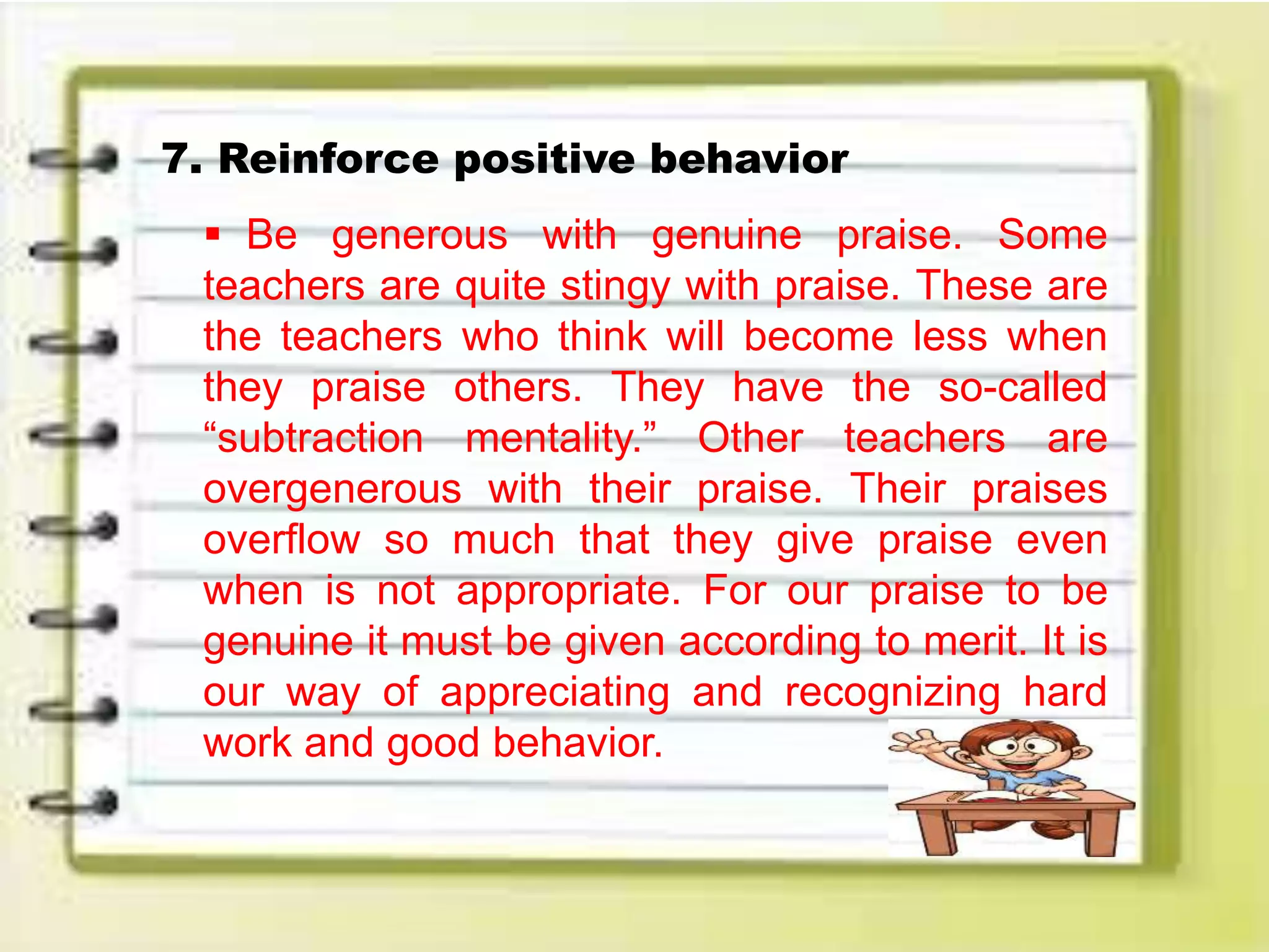 7. Reinforce positive behavior
 Be generous with genuine praise. Some
teachers are quite stingy with praise. These are
the teachers who think will become less when
they praise others. They have the so-called
“subtraction mentality.” Other teachers are
overgenerous with their praise. Their praises
overflow so much that they give praise even
when is not appropriate. For our praise to be
genuine it must be given according to merit. It is
our way of appreciating and recognizing hard
work and good behavior.
 