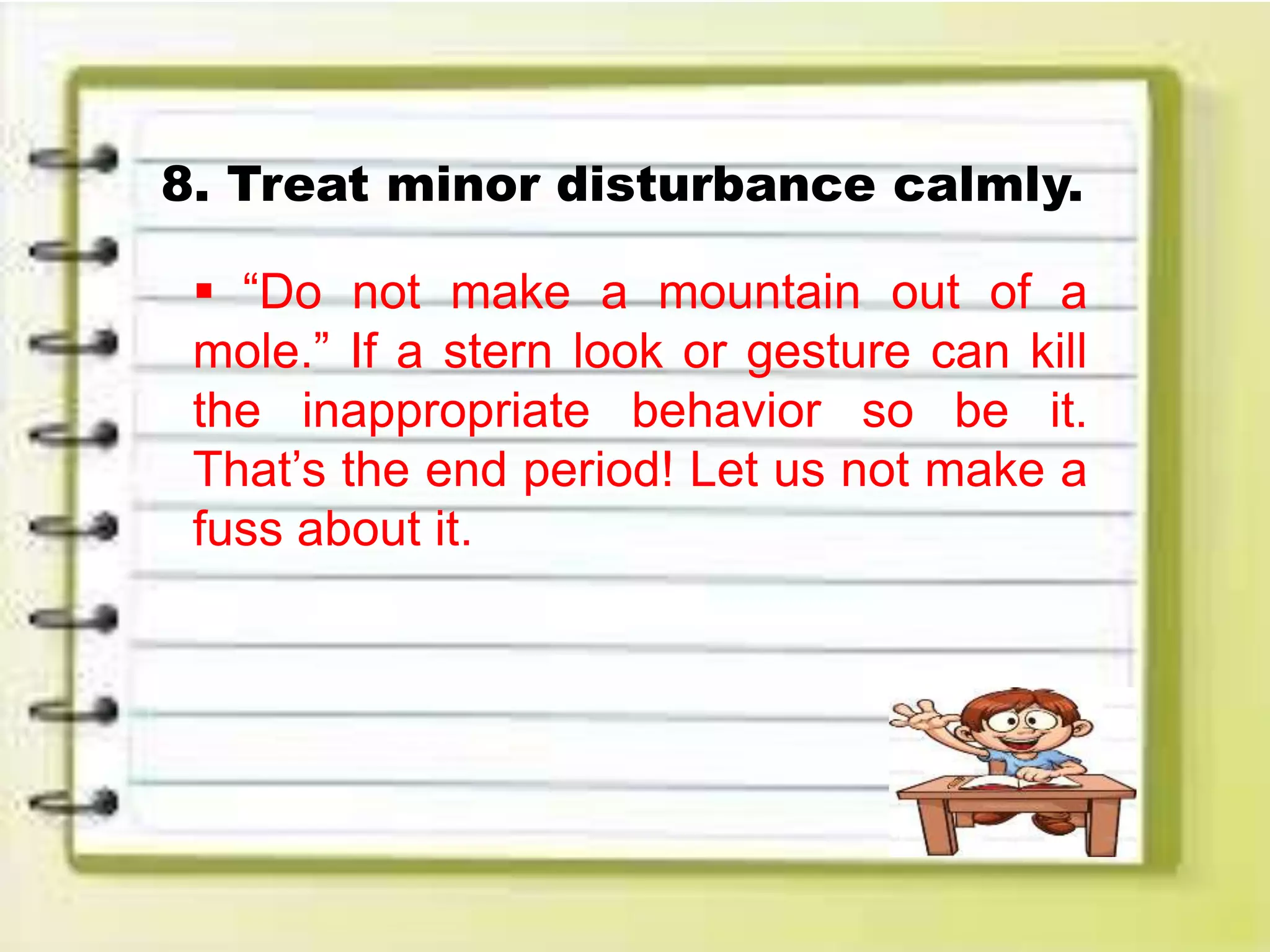 8. Treat minor disturbance calmly.
 “Do not make a mountain out of a
mole.” If a stern look or gesture can kill
the inappropriate behavior so be it.
That’s the end period! Let us not make a
fuss about it.
 