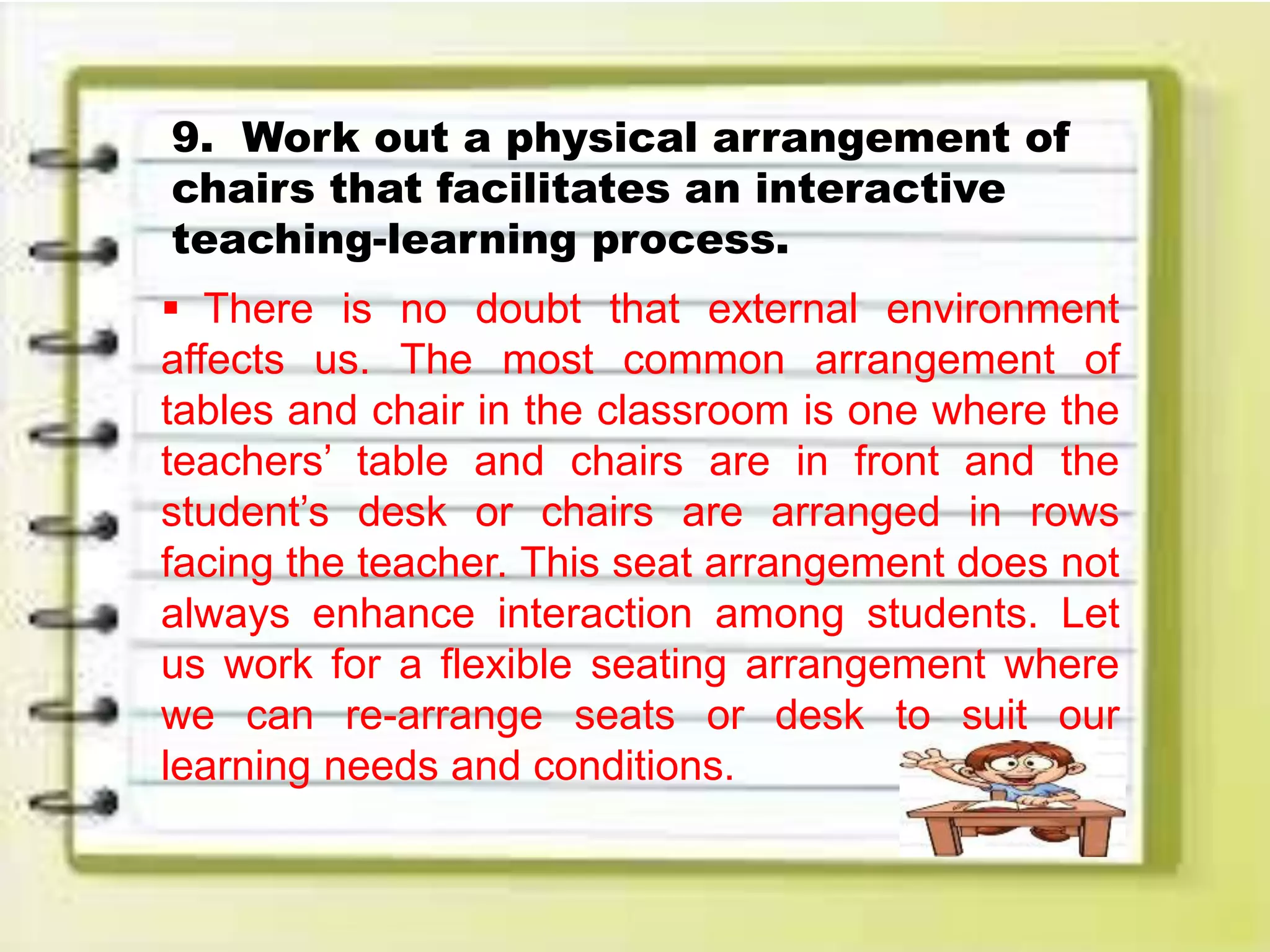 9. Work out a physical arrangement of
chairs that facilitates an interactive
teaching-learning process.
 There is no doubt that external environment
affects us. The most common arrangement of
tables and chair in the classroom is one where the
teachers’ table and chairs are in front and the
student’s desk or chairs are arranged in rows
facing the teacher. This seat arrangement does not
always enhance interaction among students. Let
us work for a flexible seating arrangement where
we can re-arrange seats or desk to suit our
learning needs and conditions.
 