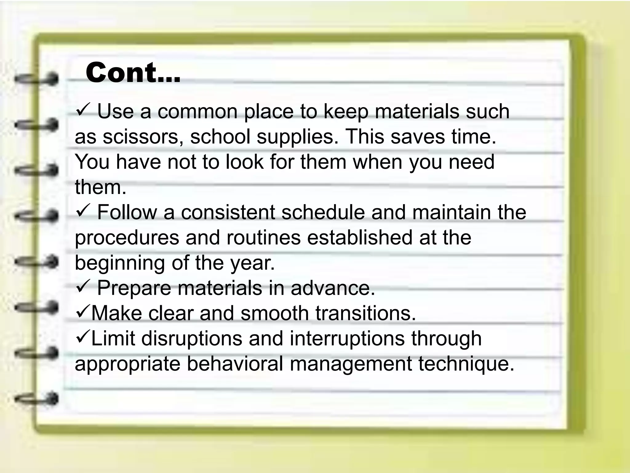  Use a common place to keep materials such
as scissors, school supplies. This saves time.
You have not to look for them when you need
them.
 Follow a consistent schedule and maintain the
procedures and routines established at the
beginning of the year.
 Prepare materials in advance.
Make clear and smooth transitions.
Limit disruptions and interruptions through
appropriate behavioral management technique.
Cont…
 