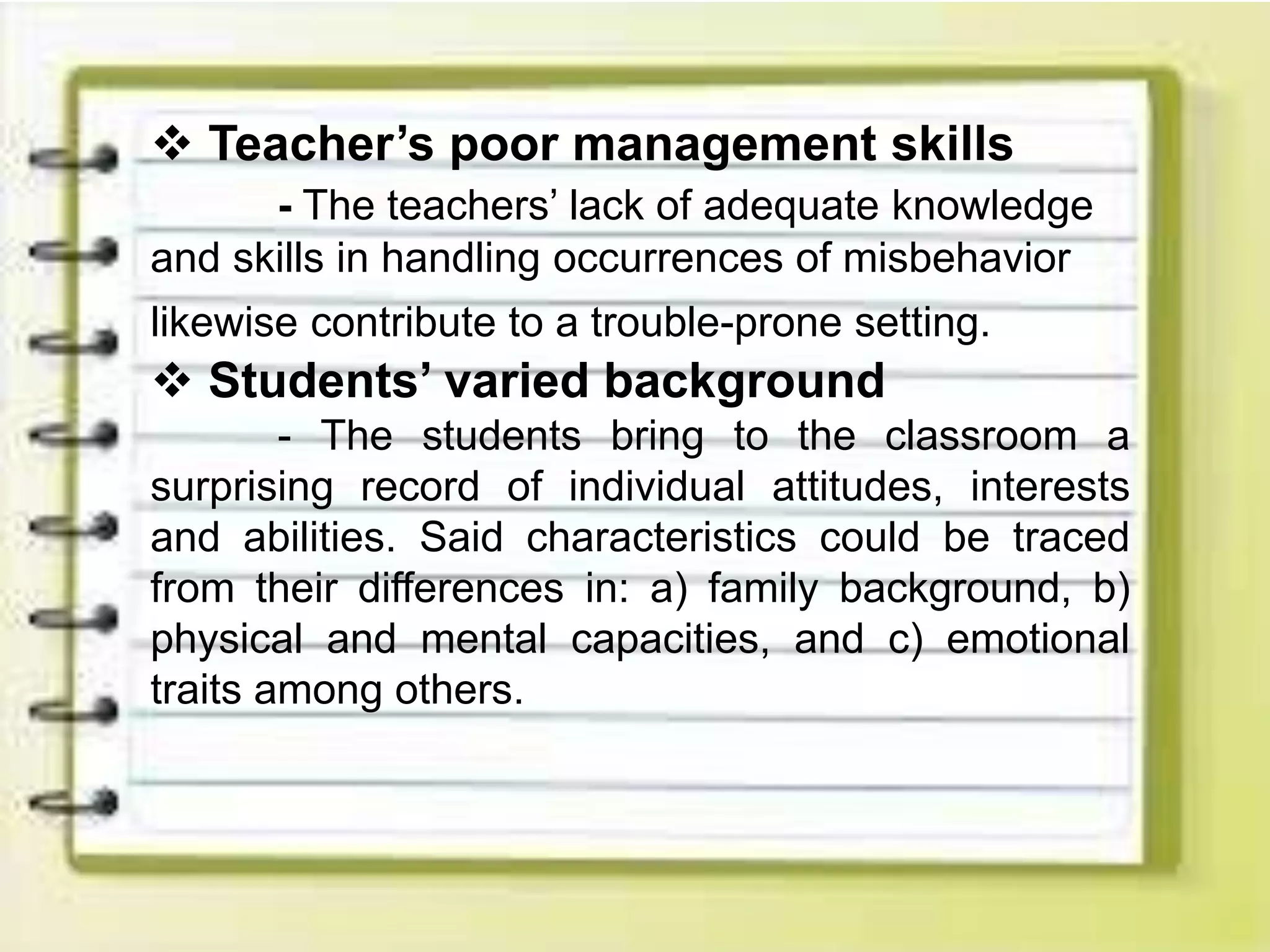  Teacher’s poor management skills
- The teachers’ lack of adequate knowledge
and skills in handling occurrences of misbehavior
likewise contribute to a trouble-prone setting.
 Students’ varied background
- The students bring to the classroom a
surprising record of individual attitudes, interests
and abilities. Said characteristics could be traced
from their differences in: a) family background, b)
physical and mental capacities, and c) emotional
traits among others.
 