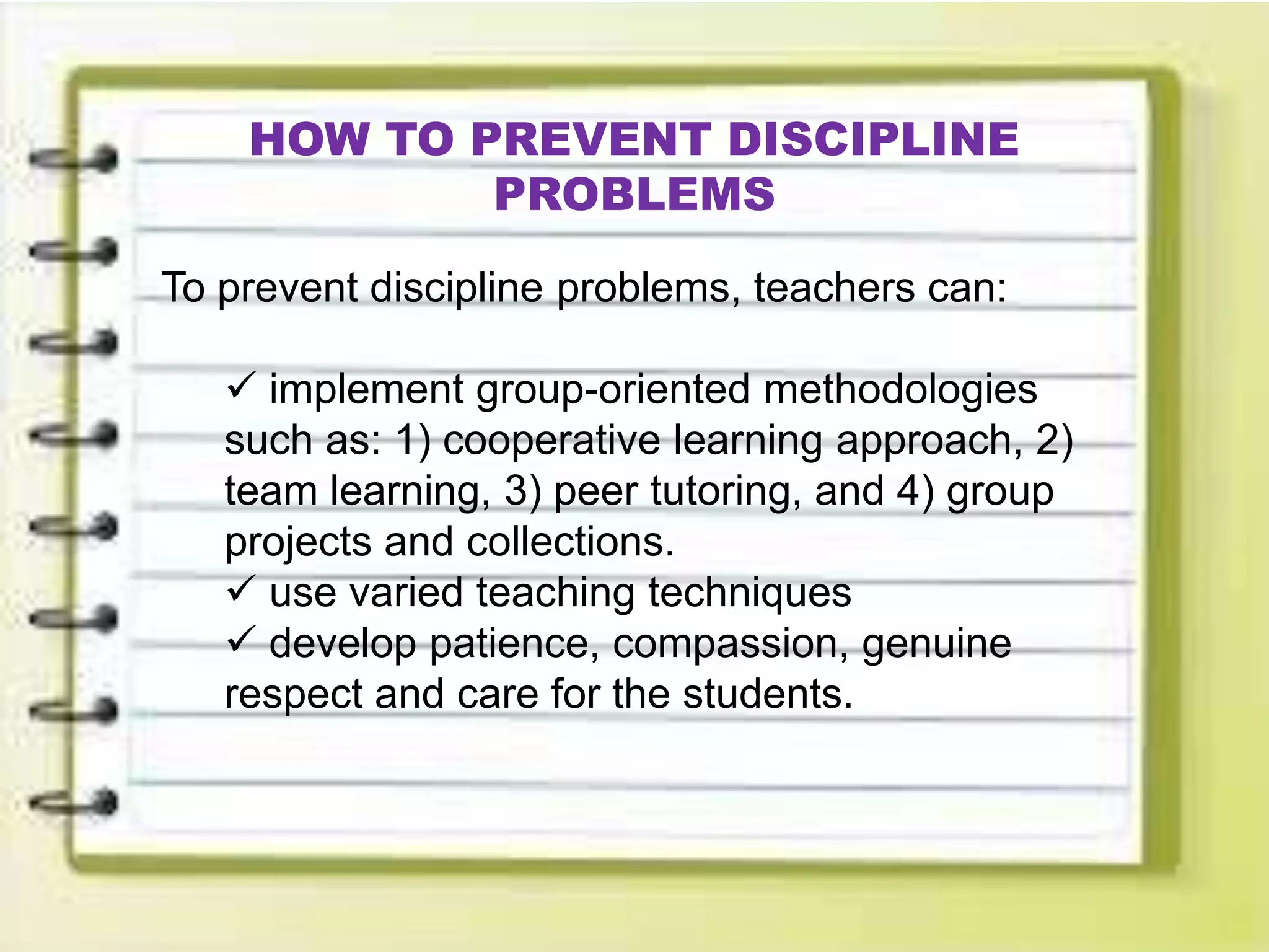 HOW TO PREVENT DISCIPLINE
PROBLEMS
To prevent discipline problems, teachers can:
 implement group-oriented methodologies
such as: 1) cooperative learning approach, 2)
team learning, 3) peer tutoring, and 4) group
projects and collections.
 use varied teaching techniques
 develop patience, compassion, genuine
respect and care for the students.
 