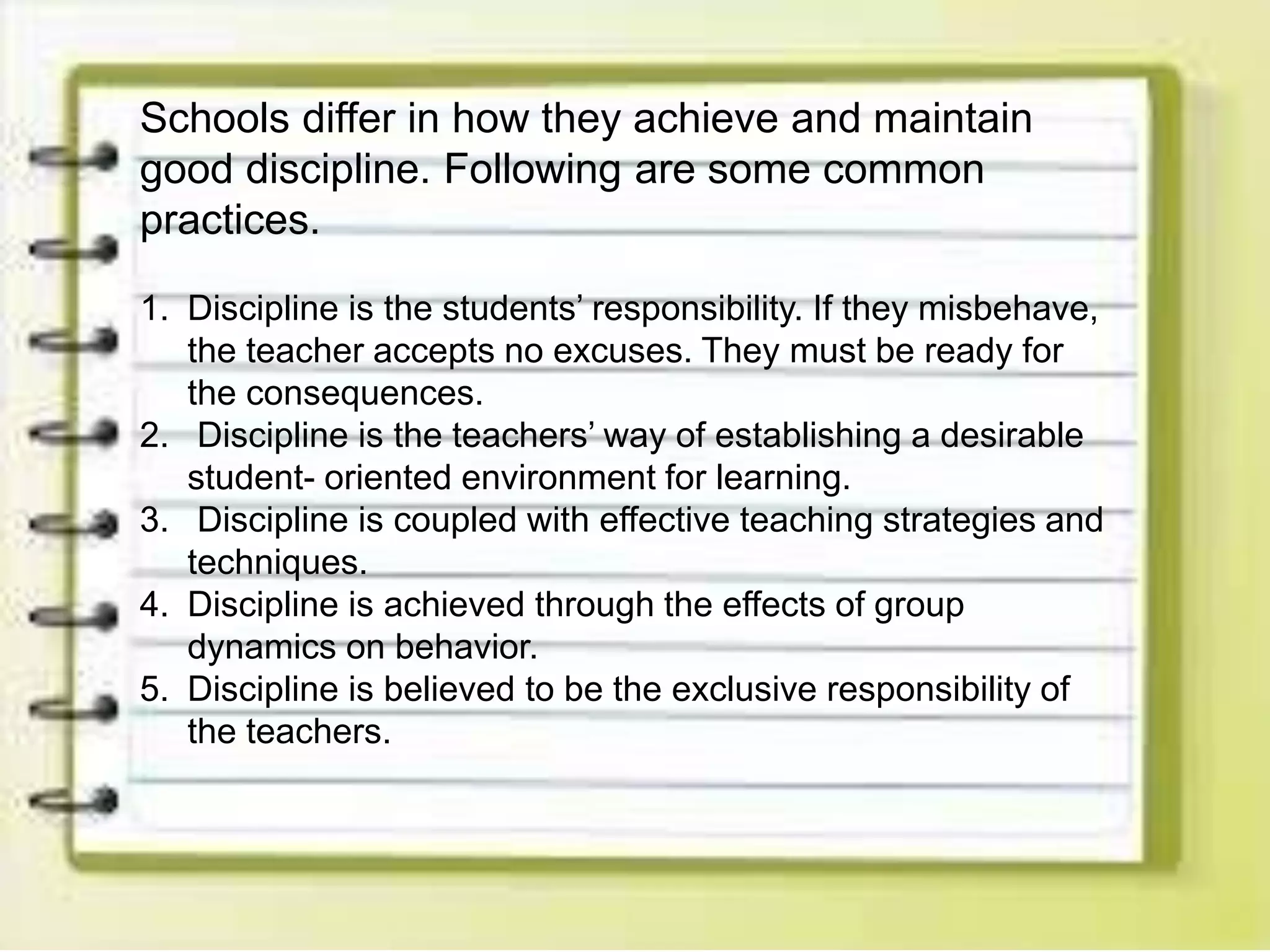 Schools differ in how they achieve and maintain
good discipline. Following are some common
practices.
1. Discipline is the students’ responsibility. If they misbehave,
the teacher accepts no excuses. They must be ready for
the consequences.
2. Discipline is the teachers’ way of establishing a desirable
student- oriented environment for learning.
3. Discipline is coupled with effective teaching strategies and
techniques.
4. Discipline is achieved through the effects of group
dynamics on behavior.
5. Discipline is believed to be the exclusive responsibility of
the teachers.
 