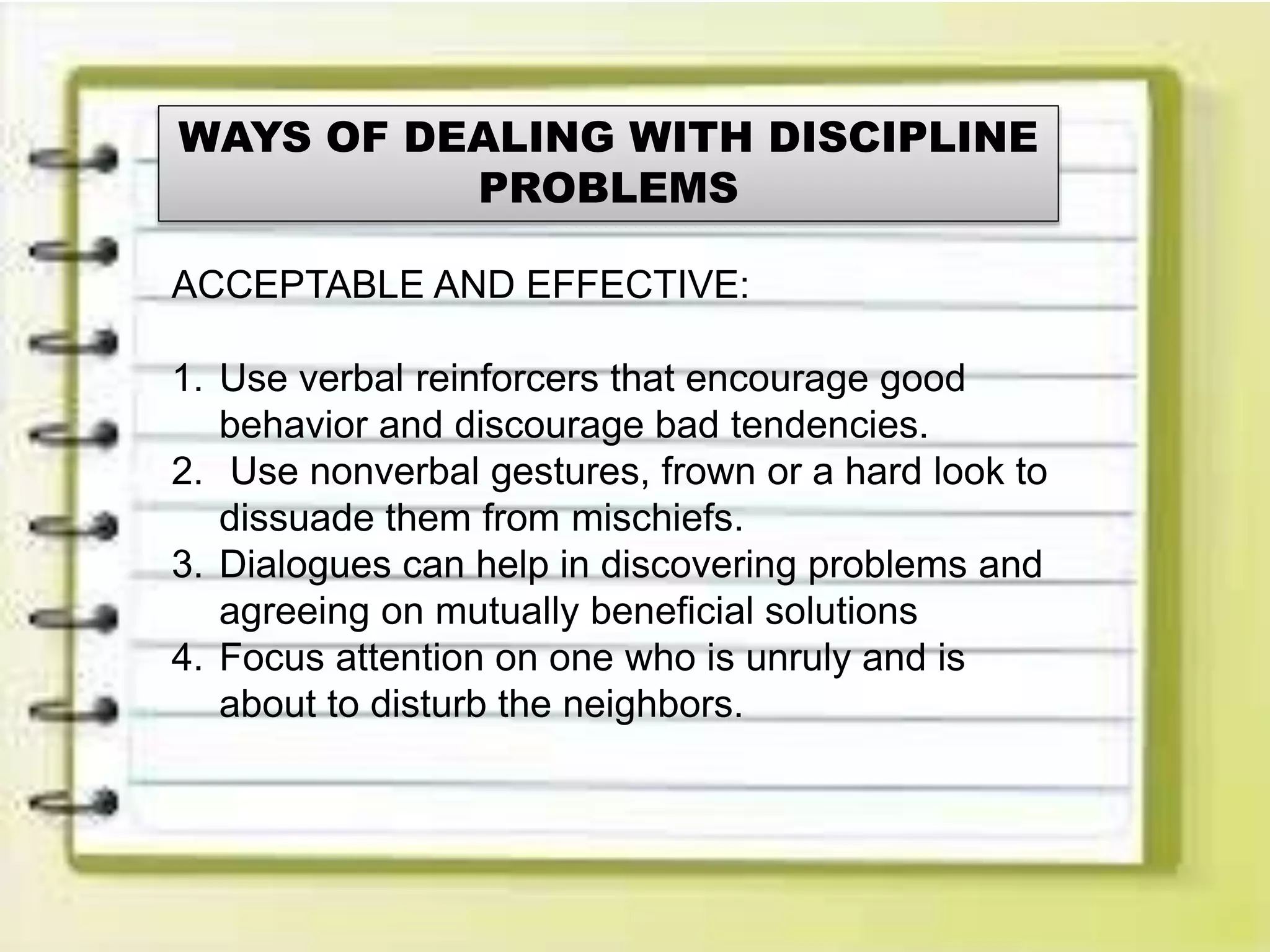 WAYS OF DEALING WITH DISCIPLINE
PROBLEMS
ACCEPTABLE AND EFFECTIVE:
1. Use verbal reinforcers that encourage good
behavior and discourage bad tendencies.
2. Use nonverbal gestures, frown or a hard look to
dissuade them from mischiefs.
3. Dialogues can help in discovering problems and
agreeing on mutually beneficial solutions
4. Focus attention on one who is unruly and is
about to disturb the neighbors.
 