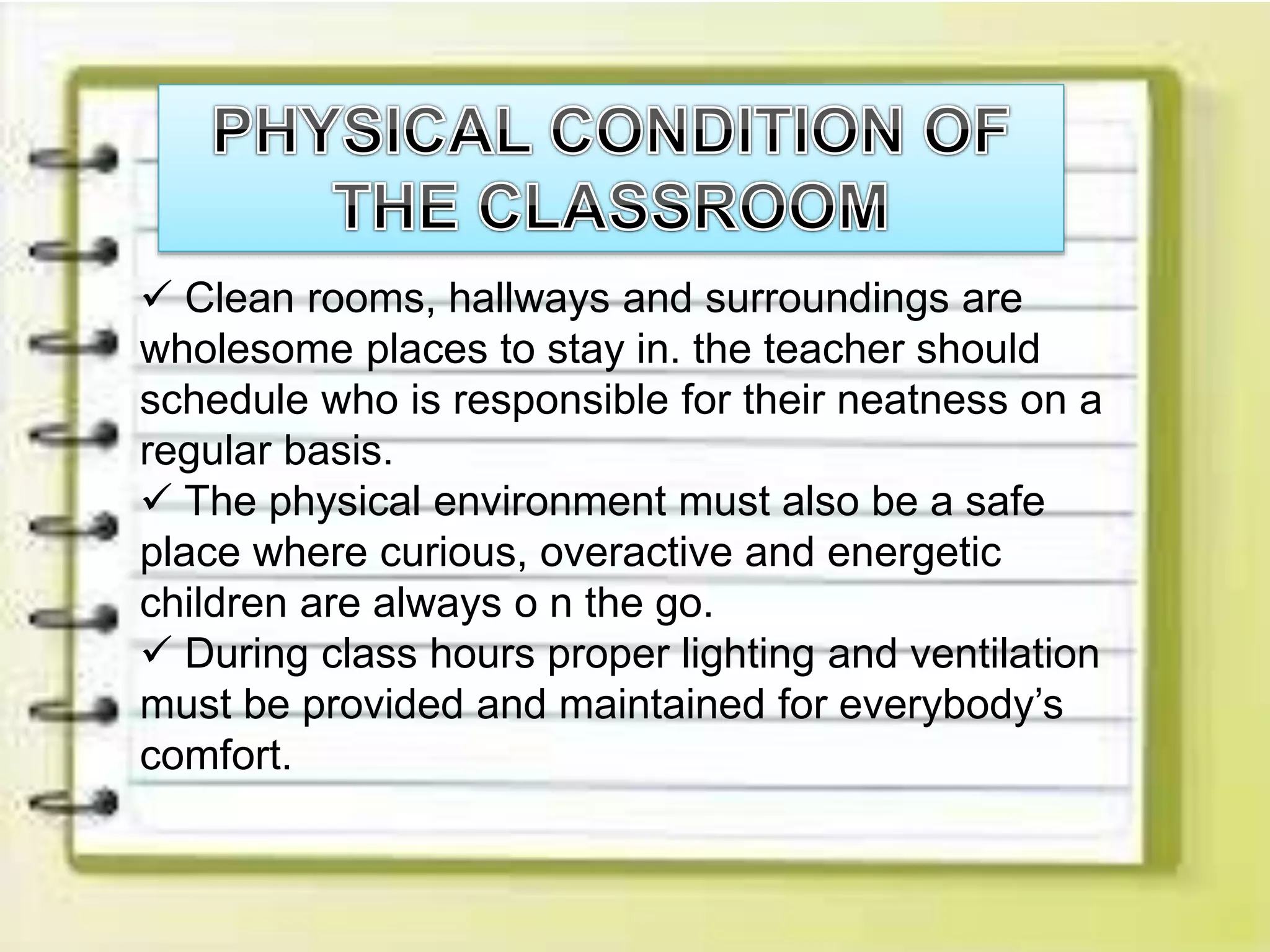  Clean rooms, hallways and surroundings are
wholesome places to stay in. the teacher should
schedule who is responsible for their neatness on a
regular basis.
 The physical environment must also be a safe
place where curious, overactive and energetic
children are always o n the go.
 During class hours proper lighting and ventilation
must be provided and maintained for everybody’s
comfort.
 