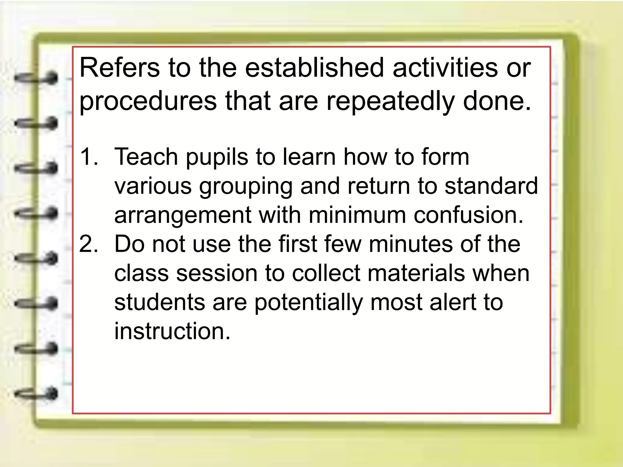 Refers to the established activities or
procedures that are repeatedly done.
1. Teach pupils to learn how to form
various grouping and return to standard
arrangement with minimum confusion.
2. Do not use the first few minutes of the
class session to collect materials when
students are potentially most alert to
instruction.
 