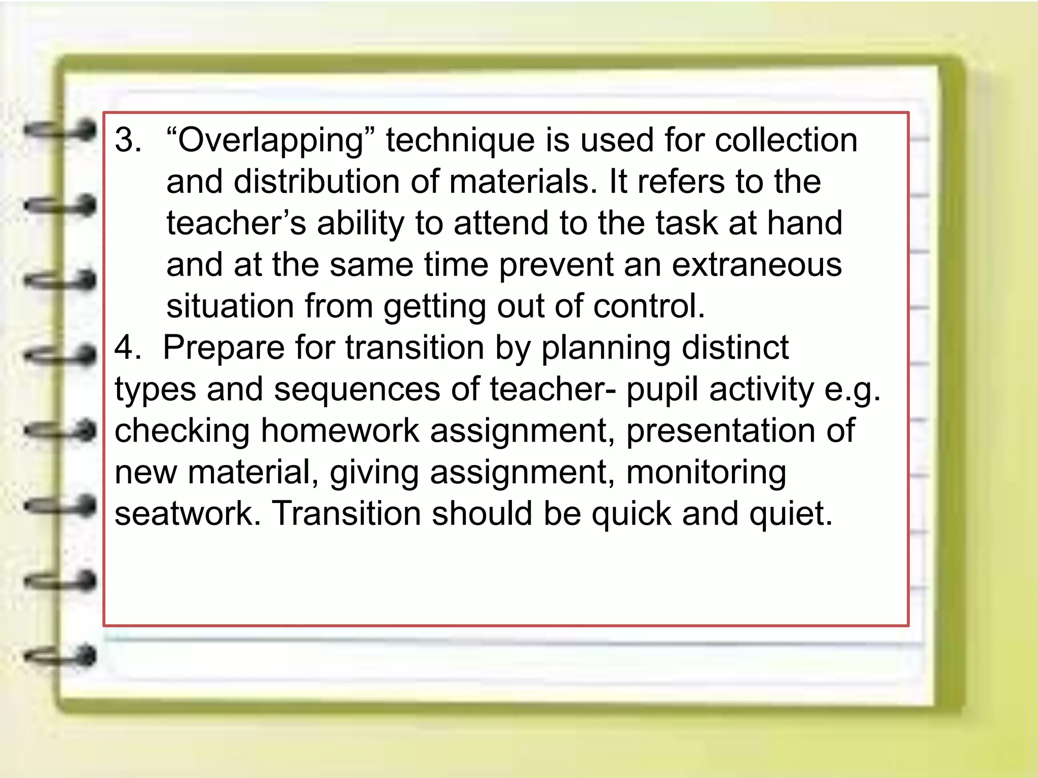 3. “Overlapping” technique is used for collection
and distribution of materials. It refers to the
teacher’s ability to attend to the task at hand
and at the same time prevent an extraneous
situation from getting out of control.
4. Prepare for transition by planning distinct
types and sequences of teacher- pupil activity e.g.
checking homework assignment, presentation of
new material, giving assignment, monitoring
seatwork. Transition should be quick and quiet.
 
