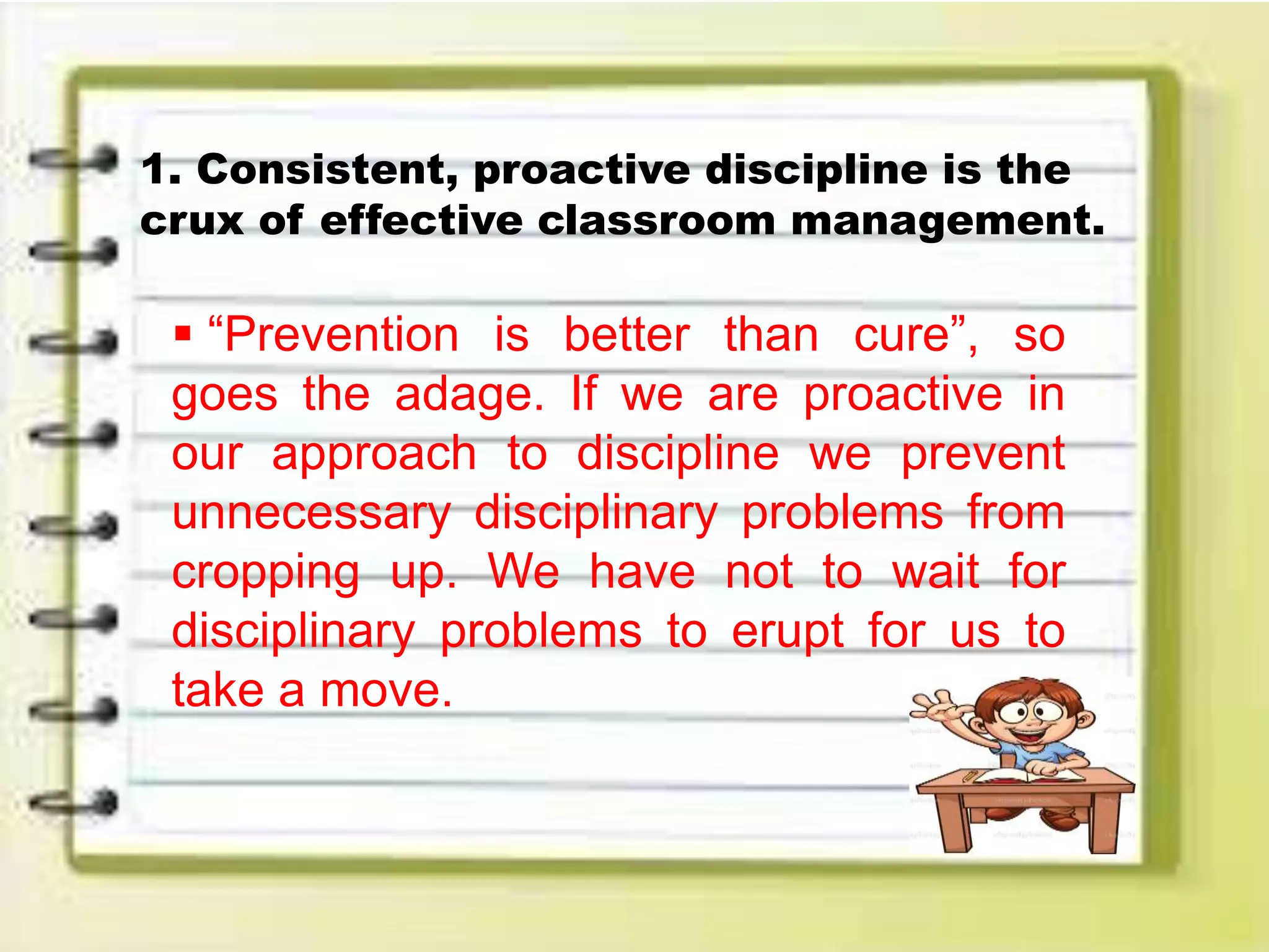 1. Consistent, proactive discipline is the
crux of effective classroom management.
 “Prevention is better than cure”, so
goes the adage. If we are proactive in
our approach to discipline we prevent
unnecessary disciplinary problems from
cropping up. We have not to wait for
disciplinary problems to erupt for us to
take a move.
 
