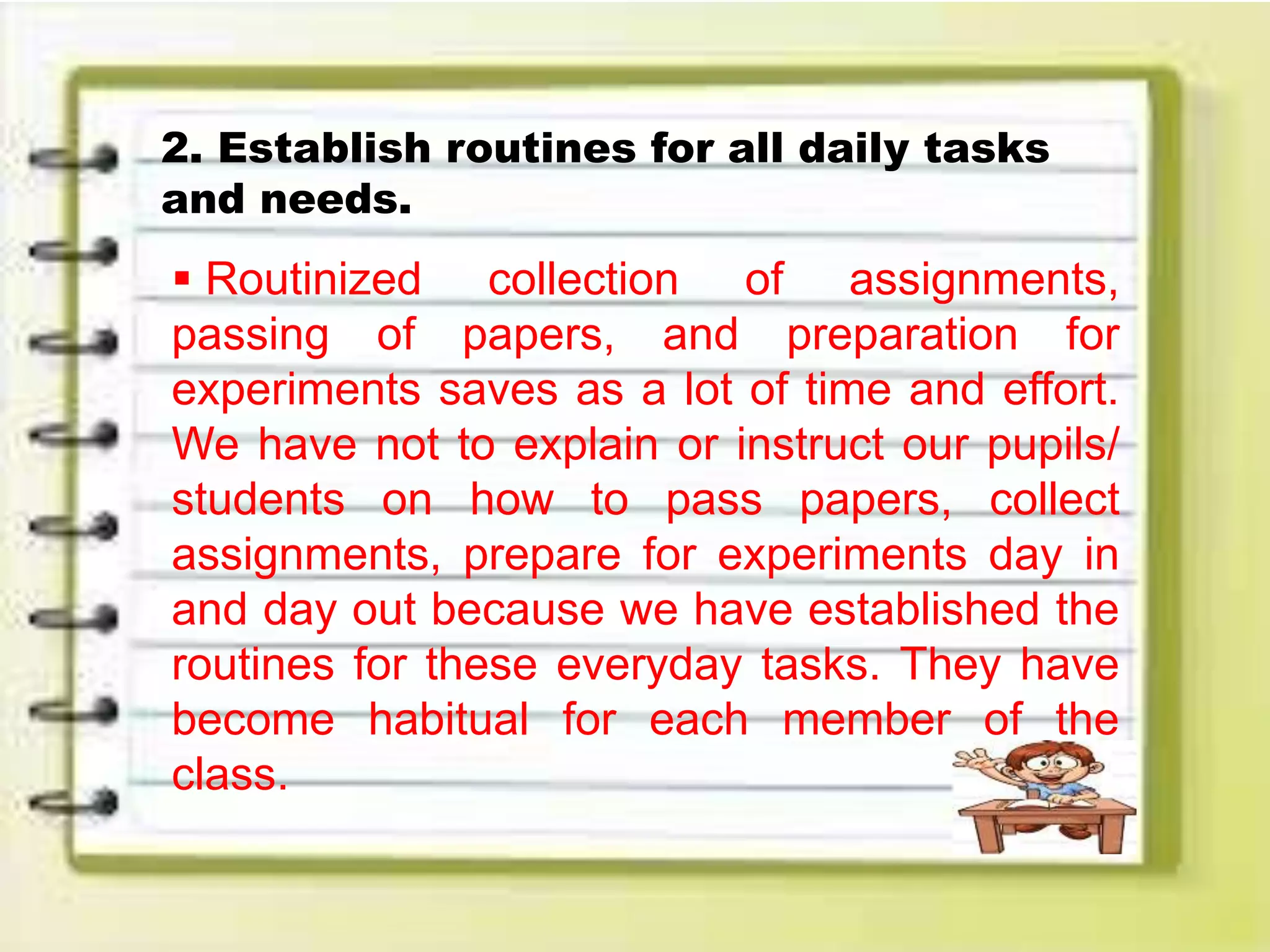 2. Establish routines for all daily tasks
and needs.
 Routinized collection of assignments,
passing of papers, and preparation for
experiments saves as a lot of time and effort.
We have not to explain or instruct our pupils/
students on how to pass papers, collect
assignments, prepare for experiments day in
and day out because we have established the
routines for these everyday tasks. They have
become habitual for each member of the
class.
 