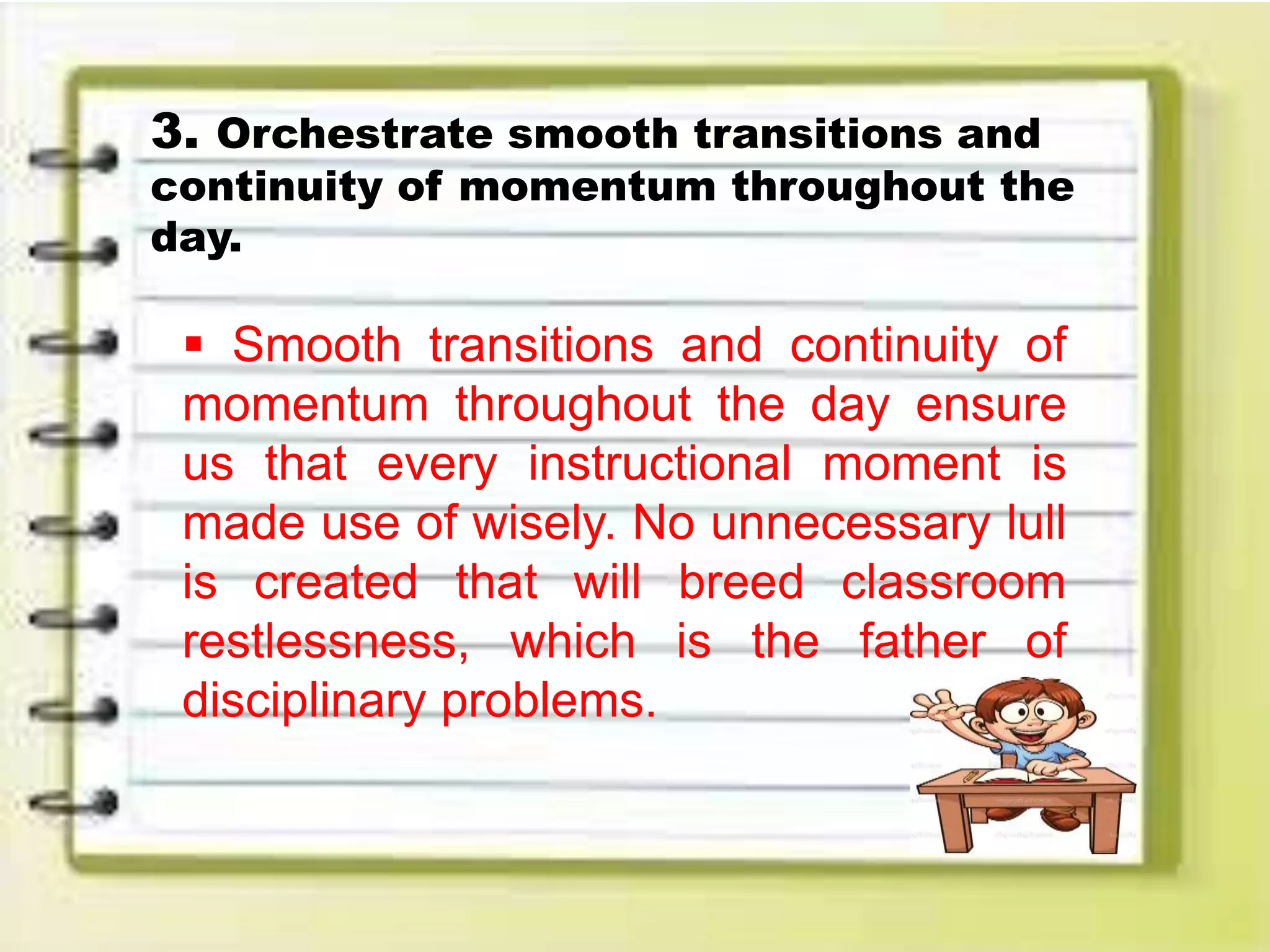 3. Orchestrate smooth transitions and
continuity of momentum throughout the
day.
 Smooth transitions and continuity of
momentum throughout the day ensure
us that every instructional moment is
made use of wisely. No unnecessary lull
is created that will breed classroom
restlessness, which is the father of
disciplinary problems.
 