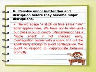 6. Resolve minor inattention and
disruption before they become major
disruptions.
 The old adage “a stitch on time saves nine”
aptly applies here. We have not to wait until
our class is out of control. Misdemeanor has a
“ripple effect” if not checked early.
Conflagration begins with a spark. Put out the
spark early enough to avoid conflagration. We
ought to respond to inappropriate behavior
promptly.
 