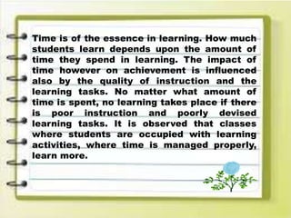 Time is of the essence in learning. How much
students learn depends upon the amount of
time they spend in learning. The impact of
time however on achievement is influenced
also by the quality of instruction and the
learning tasks. No matter what amount of
time is spent, no learning takes place if there
is poor instruction and poorly devised
learning tasks. It is observed that classes
where students are occupied with learning
activities, where time is managed properly,
learn more.
 