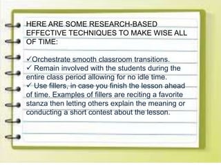 HERE ARE SOME RESEARCH-BASED
EFFECTIVE TECHNIQUES TO MAKE WISE ALL
OF TIME:
Orchestrate smooth classroom transitions.
 Remain involved with the students during the
entire class period allowing for no idle time.
 Use fillers, in case you finish the lesson ahead
of time. Examples of fillers are reciting a favorite
stanza then letting others explain the meaning or
conducting a short contest about the lesson.
 