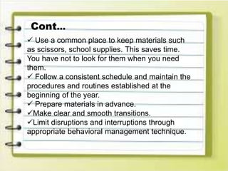  Use a common place to keep materials such
as scissors, school supplies. This saves time.
You have not to look for them when you need
them.
 Follow a consistent schedule and maintain the
procedures and routines established at the
beginning of the year.
 Prepare materials in advance.
Make clear and smooth transitions.
Limit disruptions and interruptions through
appropriate behavioral management technique.
Cont…
 