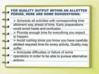 FOR QUALITY OUTPUT WITHIN AN ALLOTTED
PERIOD, HERE ARE SOME SUGGESTIONS:
 Schedule all activities with corresponding time
allotment way ahead of time. Early preparations
could avoid haste and confusion.
 Provide enough time for everything you expect
to happen.
 Avoid rushing since you know you have carefully
allotted required time for every activity. Quality may
suffer.
 Anticipate difficulties or failure of some
operations in order to be able to pursue alternative
actions.
 
