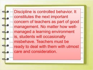 Discipline is controlled behavior. It
constitutes the next important
concern of teachers as part of good
management. No matter how well-
managed a learning environment
is, students will occasionally
misbehave. Teachers must be
ready to deal with them with utmost
care and consideration.
 