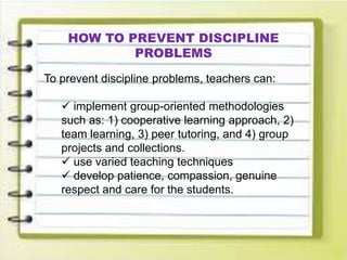 HOW TO PREVENT DISCIPLINE
PROBLEMS
To prevent discipline problems, teachers can:
 implement group-oriented methodologies
such as: 1) cooperative learning approach, 2)
team learning, 3) peer tutoring, and 4) group
projects and collections.
 use varied teaching techniques
 develop patience, compassion, genuine
respect and care for the students.
 