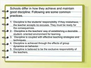 Schools differ in how they achieve and maintain
good discipline. Following are some common
practices.
1. Discipline is the students’ responsibility. If they misbehave,
the teacher accepts no excuses. They must be ready for
the consequences.
2. Discipline is the teachers’ way of establishing a desirable
student- oriented environment for learning.
3. Discipline is coupled with effective teaching strategies and
techniques.
4. Discipline is achieved through the effects of group
dynamics on behavior.
5. Discipline is believed to be the exclusive responsibility of
the teachers.
 