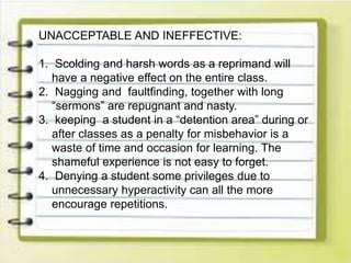 UNACCEPTABLE AND INEFFECTIVE:
1. Scolding and harsh words as a reprimand will
have a negative effect on the entire class.
2. Nagging and faultfinding, together with long
“sermons” are repugnant and nasty.
3. keeping a student in a “detention area” during or
after classes as a penalty for misbehavior is a
waste of time and occasion for learning. The
shameful experience is not easy to forget.
4. Denying a student some privileges due to
unnecessary hyperactivity can all the more
encourage repetitions.
 