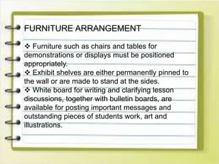 FURNITURE ARRANGEMENT
 Furniture such as chairs and tables for
demonstrations or displays must be positioned
appropriately.
 Exhibit shelves are either permanently pinned to
the wall or are made to stand at the sides.
 White board for writing and clarifying lesson
discussions, together with bulletin boards, are
available for posting important messages and
outstanding pieces of students work, art and
illustrations.
 