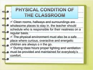 Clean rooms, hallways and surroundings are
wholesome places to stay in. the teacher should
schedule who is responsible for their neatness on a
regular basis.
 The physical environment must also be a safe
place where curious, overactive and energetic
children are always o n the go.
 During class hours proper lighting and ventilation
must be provided and maintained for everybody’s
comfort.
 