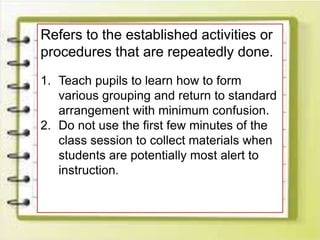 Refers to the established activities or
procedures that are repeatedly done.
1. Teach pupils to learn how to form
various grouping and return to standard
arrangement with minimum confusion.
2. Do not use the first few minutes of the
class session to collect materials when
students are potentially most alert to
instruction.
 
