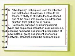 3. “Overlapping” technique is used for collection
and distribution of materials. It refers to the
teacher’s ability to attend to the task at hand
and at the same time prevent an extraneous
situation from getting out of control.
4. Prepare for transition by planning distinct
types and sequences of teacher- pupil activity e.g.
checking homework assignment, presentation of
new material, giving assignment, monitoring
seatwork. Transition should be quick and quiet.
 