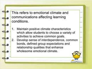 This refers to emotional climate and
communications affecting learning
conditions.
1. Maintain positive climate characteristics
which allow students to choose a variety of
activities to achieve common goals.
2. Develop sense of interdependence, common
bonds, defined group expectations and
relationship qualities that enhance
wholesome emotional climate.
 