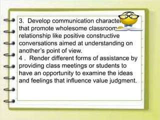 3. Develop communication characteristics
that promote wholesome classroom
relationship like positive constructive
conversations aimed at understanding on
another’s point of view.
4 . Render different forms of assistance by
providing class meetings or students to
have an opportunity to examine the ideas
and feelings that influence value judgment.
 