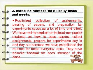 2. Establish routines for all daily tasks
and needs.
 Routinized collection of assignments,
passing of papers, and preparation for
experiments saves as a lot of time and effort.
We have not to explain or instruct our pupils/
students on how to pass papers, collect
assignments, prepare for experiments day in
and day out because we have established the
routines for these everyday tasks. They have
become habitual for each member of the
class.
 
