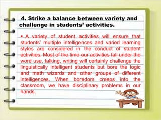 4. Strike a balance between variety and
challenge in students’ activities.
 A variety of student activities will ensure that
students’ multiple intelligences and varied learning
styles are considered in the conduct of student
activities. Most of the time our activities fall under the
word use, talking, writing will certainly challenge the
linguistically intelligent students but bore the logic
and math wizards and other groups of different
intelligences. When boredom creeps into the
classroom, we have disciplinary problems in our
hands.
 