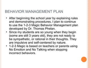 BEHAVIOR MANAGEMENT PLAN After beginning the school year by explaining rules and demonstrating procedures, I plan to continue to use the 1-2-3 Magic Behavior Management plan developed by Dr. Thomas Phelan.  Since my students are so young when they begin (some are still 3 years old), they are not ready to be sympathetic, or rational in their thoughts. They are impulsive and self-centered by nature.  1-2-3 Magic is based on teachers or parents using No Emotion and No Talking when stopping incorrect behaviors.  