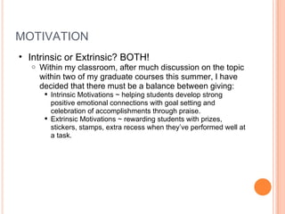 MOTIVATION Intrinsic or Extrinsic? BOTH! Within my classroom, after much discussion on the topic within two of my graduate courses this summer, I have decided that there must be a balance between giving: Intrinsic Motivations ~ helping students develop strong positive emotional connections with goal setting and celebration of accomplishments through praise.  Extrinsic Motivations ~ rewarding students with prizes, stickers, stamps, extra recess when they’ve performed well at a task.  